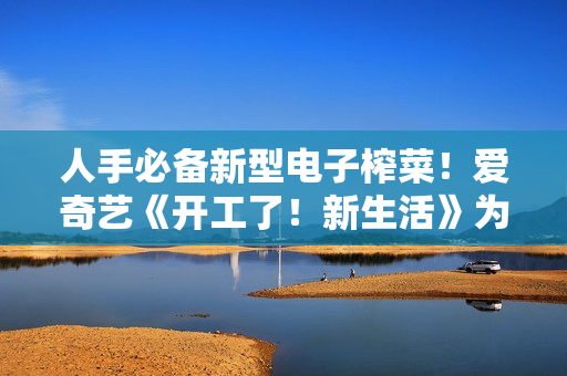 人手必备新型电子榨菜！爱奇艺《开工了！新生活》为高兴充电