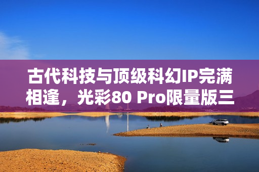 古代科技与顶级科幻IP完满相逢,光彩80 Pro限量版三体动画联名礼盒震动来袭! 古代科技与顶级科幻IP完满相逢,光彩80 Pro限量版三体动画联名礼盒震动来袭!