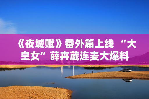 《夜城赋》番外篇上线 “大皇女”薛卉葳连麦大爆料