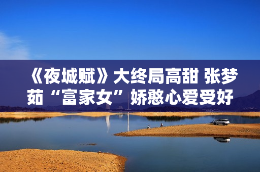 《夜城赋》大终局高甜 张梦茹“富家女”娇憨心爱受好评