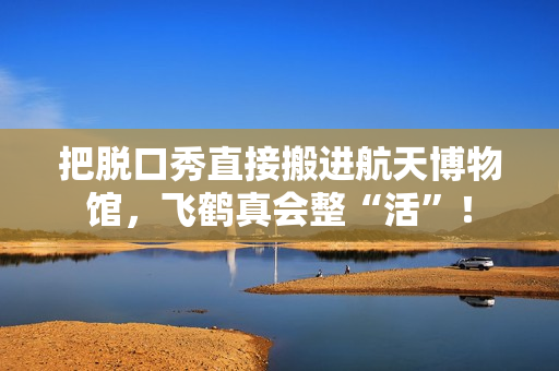 把脱口秀直接搬进航天博物馆，飞鹤真会整“活”！