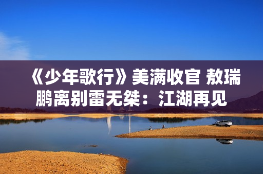 《少年歌行》美满收官 敖瑞鹏离别雷无桀：江湖再见