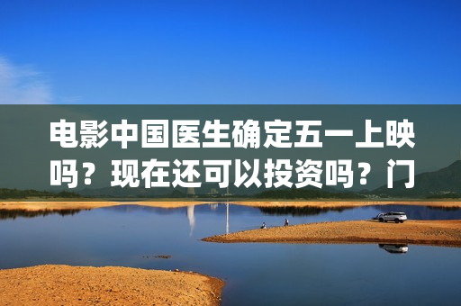 电影中国医生确定五一上映吗?现在还可以投资吗?门槛多少?(电影中国医生tc) 电影中国医生确定五一上映吗?现在还可以投资吗?门槛多少?(电影中国医生tc)