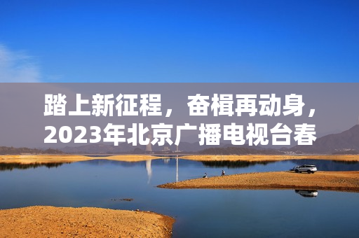 踏上新征程，奋楫再动身，2023年北京广播电视台春晚让“春季的商定”更感人