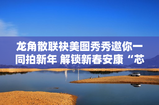 龙角散联袂美图秀秀邀你一同拍新年 解锁新春安康“芯”愿