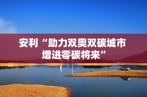 安利“助力双奥双碳城市 增进零碳将来”