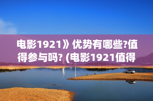 电影1921》优势有哪些?值得参与吗? (电影1921值得看么)