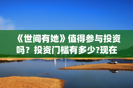 《世间有她》值得参与投资吗？投资门槛有多少?现在成本是多少钱？(世间有她出品方)