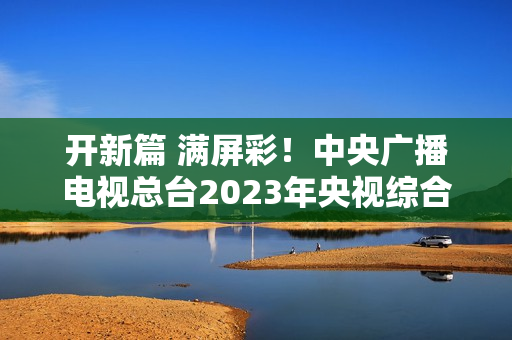 开新篇 满屏彩！中央广播电视总台2023年央视综合频道重点节目片单发布