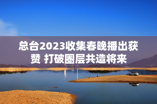 总台2023收集春晚播出获赞 打破圈层共造将来