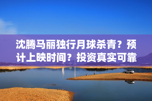 沈腾马丽独行月球杀青？预计上映时间？投资真实可靠m？(沈腾马丽独行月球)