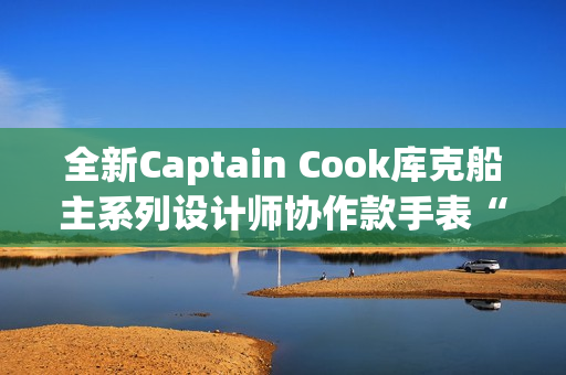 全新Captain Cook库克船主系列设计师协作款手表“金虹库克”酷飒退场