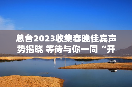 总台2023收集春晚佳宾声势揭晓 等待与你一同“开新”