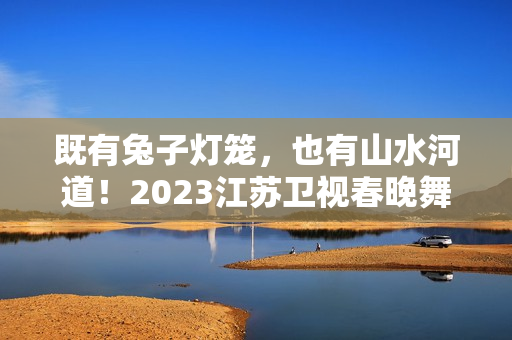 既有兔子灯笼，也有山水河道！2023江苏卫视春晚舞台抢鲜看