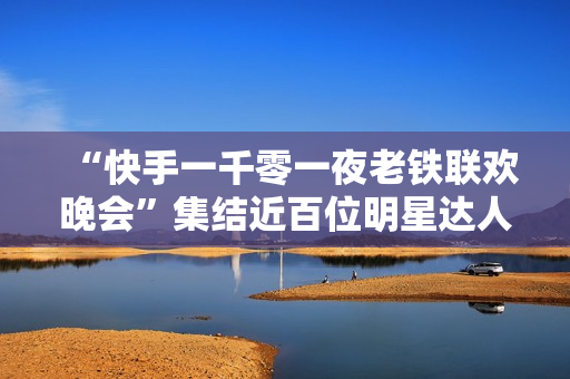 “快手一千零一夜老铁联欢晚会”集结近百位明星达人，打造属于老铁的独家记忆