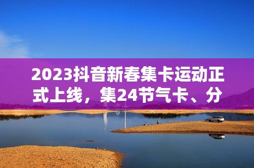 2023抖音新春集卡运动正式上线，集24节气卡、分元旦红包