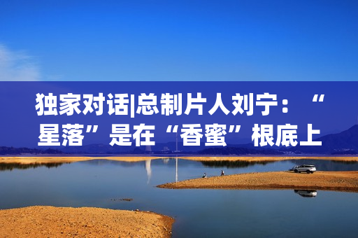 独家对话|总制片人刘宁：“星落”是在“香蜜”根底上的立异与晋级