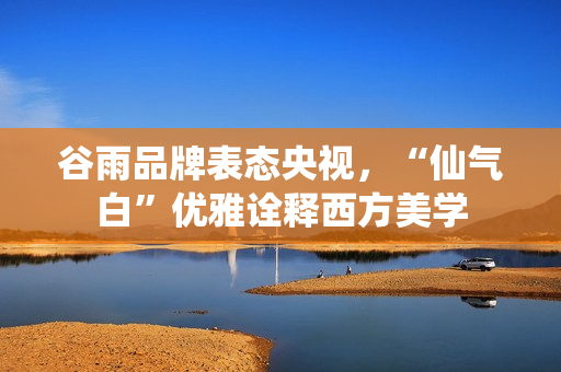 谷雨品牌表态央视，“仙气白”优雅诠释西方美学