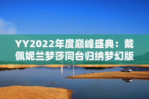 YY2022年度巅峰盛典：戴佩妮兰梦莎同台归纳梦幻版《辛德瑞拉》