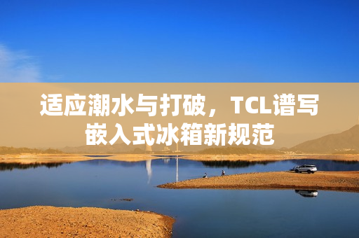 适应潮水与打破，TCL谱写嵌入式冰箱新规范
