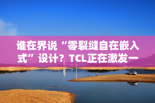 谁在界说“零裂缝自在嵌入式”设计？TCL正在激发一场演变