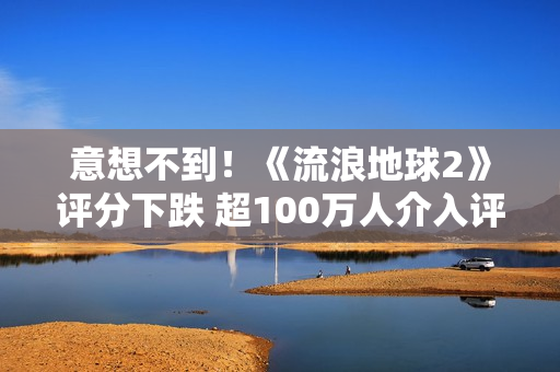 意想不到！《流浪地球2》评分下跌 超100万人介入评分