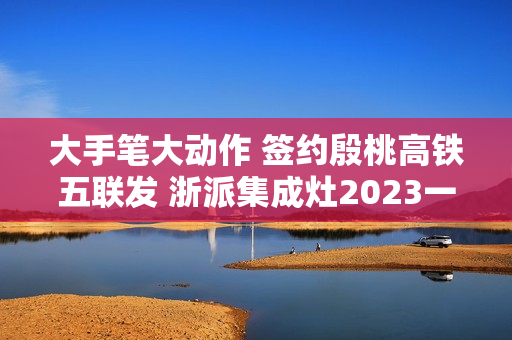 大手笔大动作 签约殷桃高铁五联发 浙派集成灶2023一路狂飙！