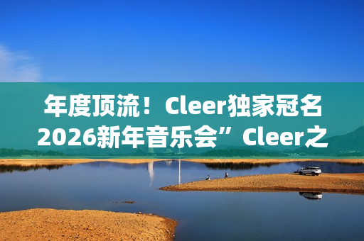 年度顶流！Cleer独家冠名2026新年音乐会”Cleer之夜”，俄罗斯交响爱乐乐团声入人心(年度顶流榜单)