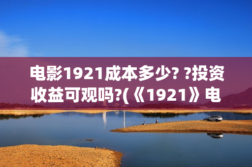 电影1921成本多少? ?投资收益可观吗?(《1921》电影投资)