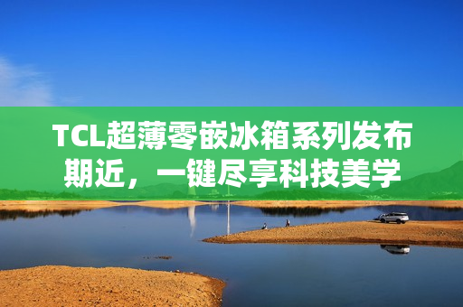 TCL超薄零嵌冰箱系列发布期近，一键尽享科技美学