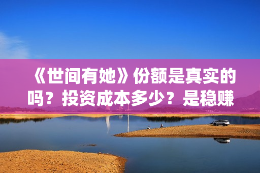 《世间有她》份额是真实的吗？投资成本多少？是稳赚的吗？(世间有她讲的是什么)