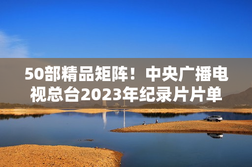 50部精品矩阵！中央广播电视总台2023年纪录片片单重磅发布