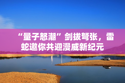 “量子怒潮”剑拔弩张，雷蛇邀你共迎漫威新纪元