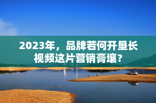 2023年,品牌若何开垦长视频这片营销膏壤? 2023年,品牌若何开垦长视频这片营销膏壤?