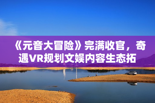 《元音大冒险》完满收官，奇遇VR规划文娱内容生态拓展新赛道