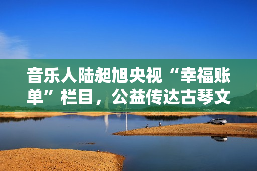 音乐人陆昶旭央视“幸福账单”栏目,公益传达古琴文明 音乐人陆昶旭央视“幸福账单”栏目,公益传达古琴文明