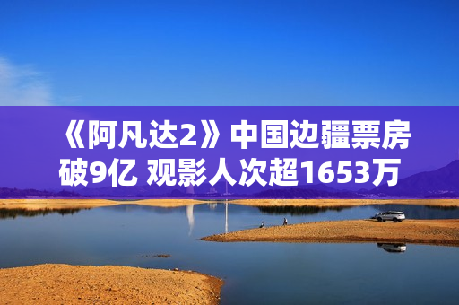 《阿凡达2》中国边疆票房破9亿 观影人次超1653万
