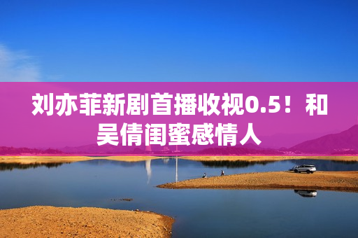 刘亦菲新剧首播收视0.5！和吴倩闺蜜感情人