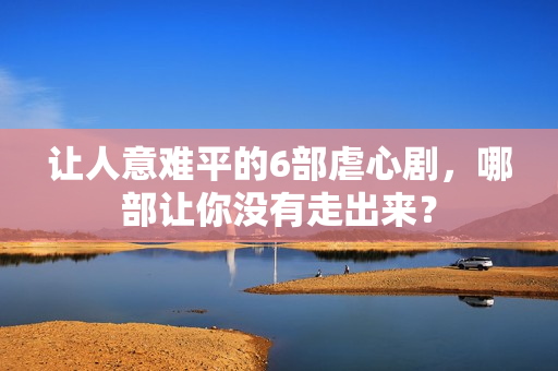 让人意难平的6部虐心剧，哪部让你没有走出来？