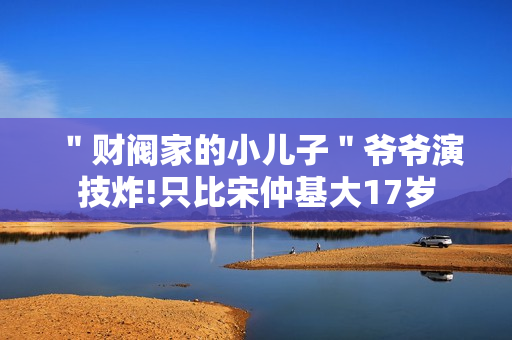 ＂财阀家的小儿子＂爷爷演技炸!只比宋仲基大17岁