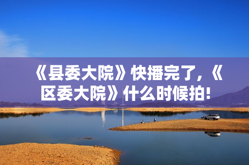 《县委大院》快播完了, 《区委大院》什么时候拍!