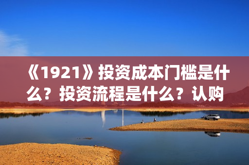 《1921》投资成本门槛是什么？投资流程是什么？认购份额是真实的吗？(1921投资多少)