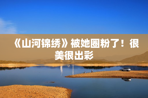 《山河锦绣》被她圈粉了！很美很出彩