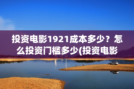 投资电影1921成本多少？怎么投资门槛多少(投资电影1921亏本吗)
