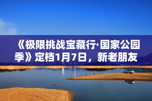 《极限挑战宝藏行·国家公园季》定档1月7日，新老朋友集结探究天然生态奥妙
