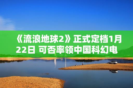 《流浪地球2》正式定档1月22日 可否率领中国科幻电影完成打破？