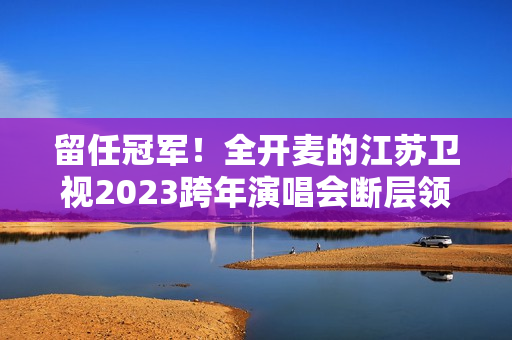 留任冠军！全开麦的江苏卫视2023跨年演唱会断层领跑、全维第一