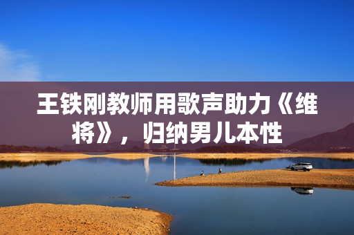 王铁刚教师用歌声助力《维将》，归纳男儿本性