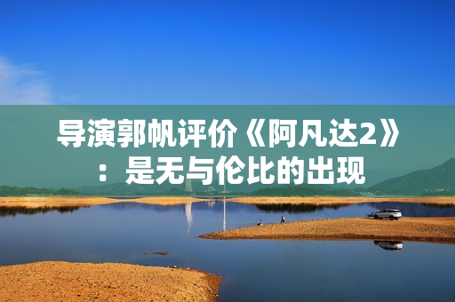 导演郭帆评价《阿凡达2》：是无与伦比的出现