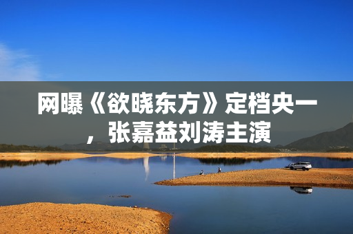 网曝《欲晓东方》定档央一，张嘉益刘涛主演